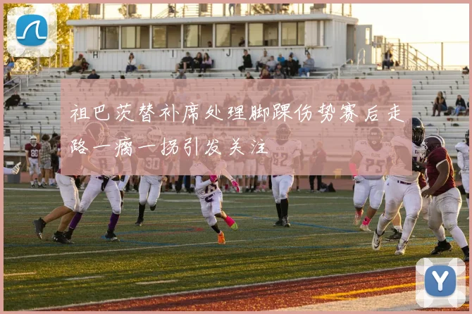 祖巴茨替补席处理脚踝伤势赛后走路一瘸一拐引发关注