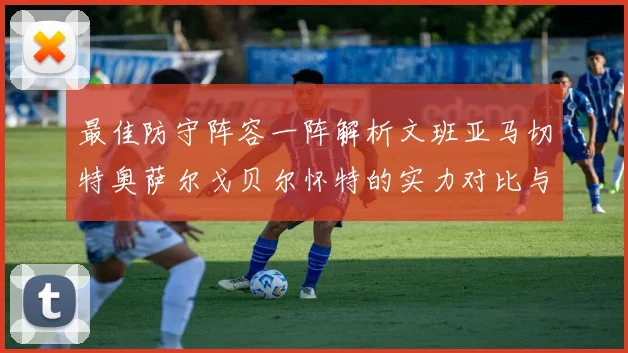 最佳防守阵容一阵解析文班亚马切特奥萨尔戈贝尔怀特的实力对比与展望