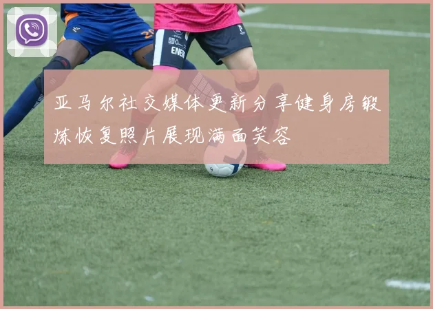 亚马尔社交媒体更新分享健身房锻炼恢复照片展现满面笑容
