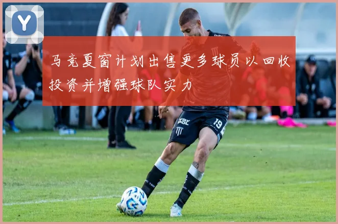 马竞夏窗计划出售更多球员以回收投资并增强球队实力