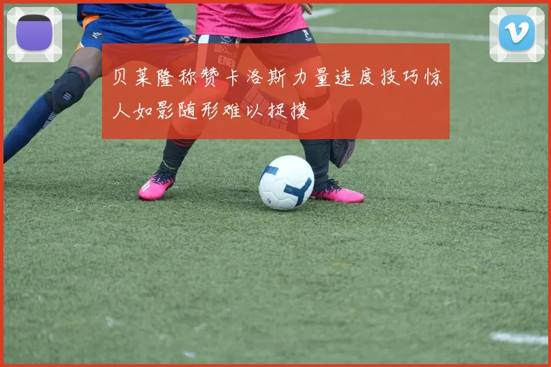 贝莱隆称赞卡洛斯力量速度技巧惊人如影随形难以捉摸