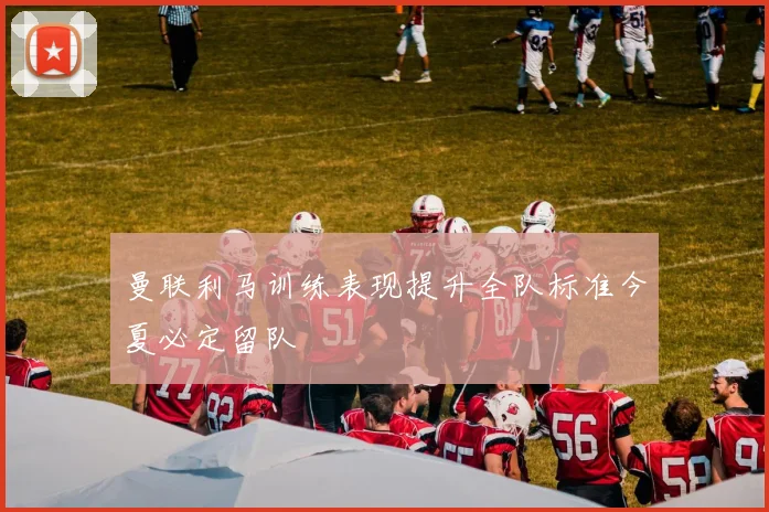 曼联利马训练表现提升全队标准今夏必定留队