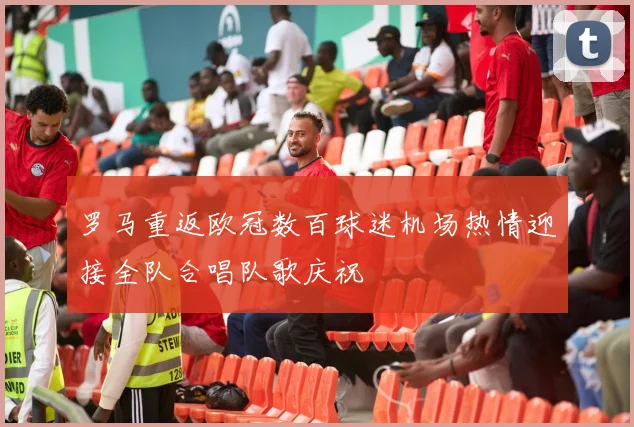 罗马重返欧冠数百球迷机场热情迎接全队合唱队歌庆祝