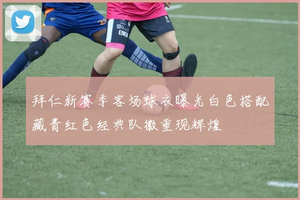 拜仁新赛季客场球衣曝光白色搭配藏青红色经典队徽重现辉煌