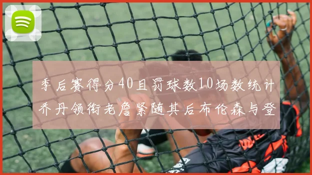 季后赛得分40且罚球数10场数统计乔丹领衔老詹紧随其后布伦森与登库并肩奋战