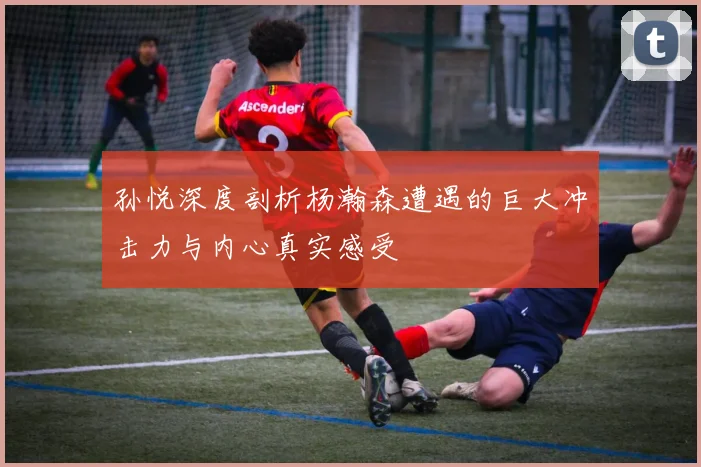 孙悦深度剖析杨瀚森遭遇的巨大冲击力与内心真实感受