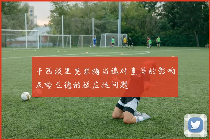 卡西谈里克尔梅当选对皇马的影响及哈兰德的适应性问题