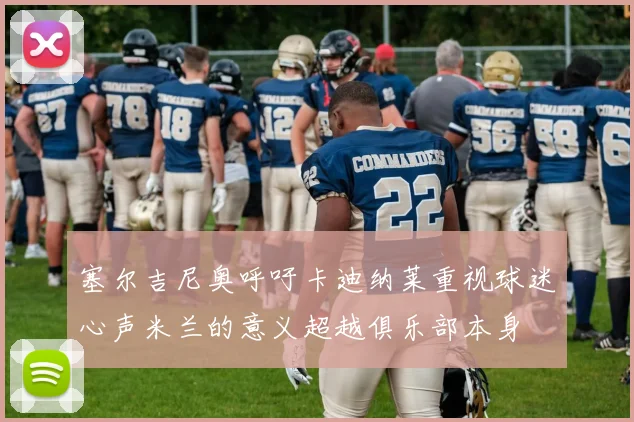 塞尔吉尼奥呼吁卡迪纳莱重视球迷心声米兰的意义超越俱乐部本身