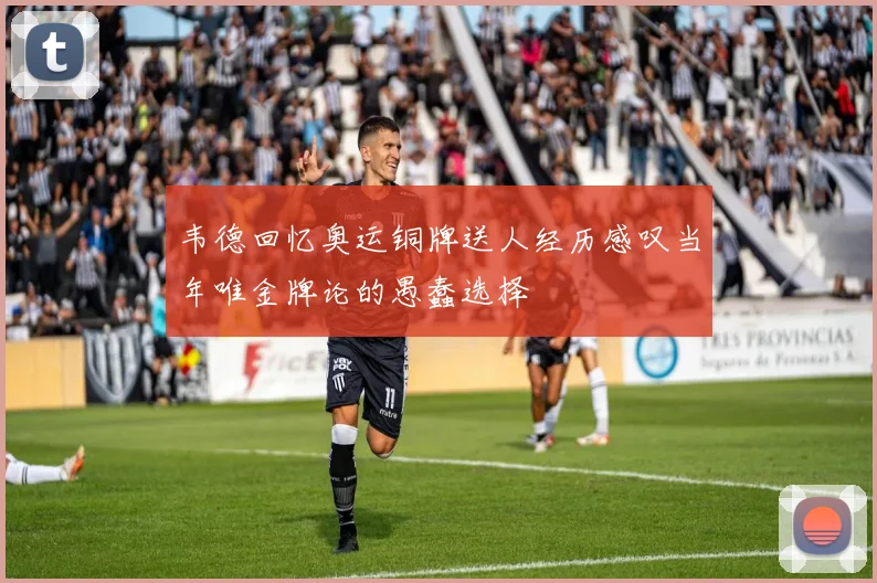 韦德回忆奥运铜牌送人经历感叹当年唯金牌论的愚蠢选择