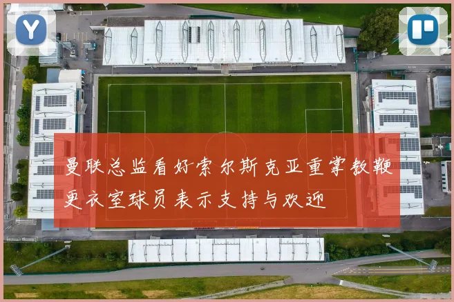 曼联总监看好索尔斯克亚重掌教鞭更衣室球员表示支持与欢迎