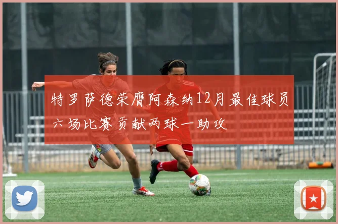 特罗萨德荣膺阿森纳12月最佳球员六场比赛贡献两球一助攻