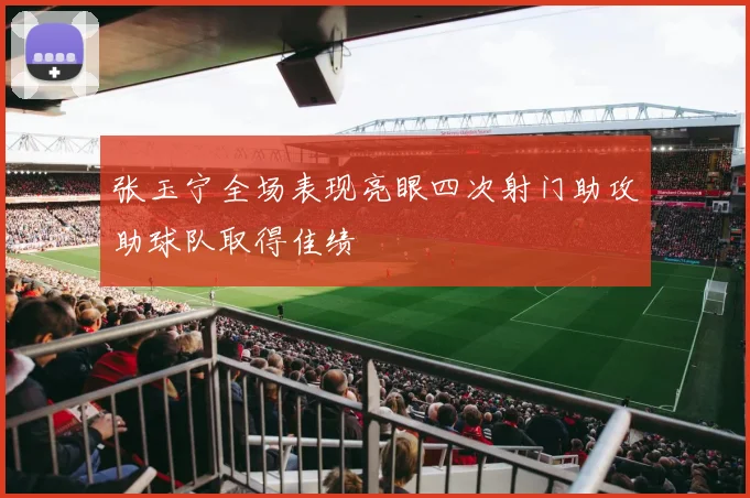 张玉宁全场表现亮眼四次射门助攻助球队取得佳绩