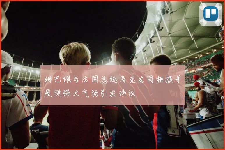 姆巴佩与法国总统马克龙同框握手展现强大气场引发热议