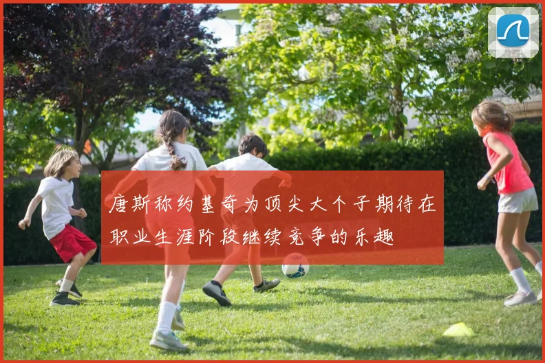 唐斯称约基奇为顶尖大个子期待在职业生涯阶段继续竞争的乐趣