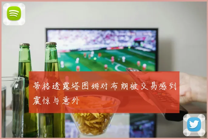 蒂格透露塔图姆对布朗被交易感到震惊与意外