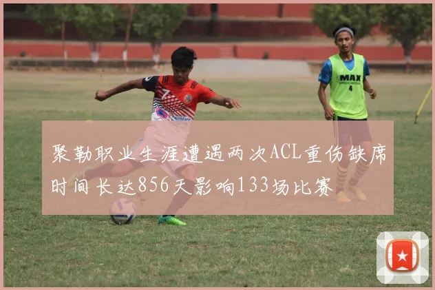 聚勒职业生涯遭遇两次ACL重伤缺席时间长达856天影响133场比赛