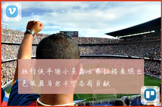 独行侠半场小负爵士弗拉格表现出色浓眉马尔卡宁各有贡献