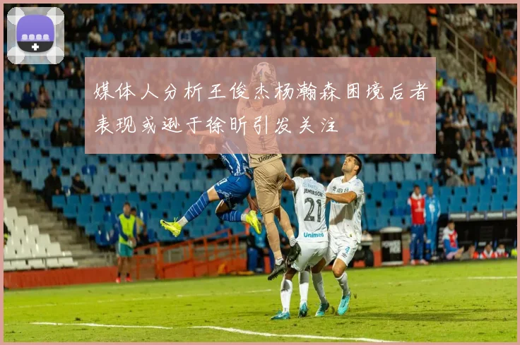 媒体人分析王俊杰杨瀚森困境后者表现或逊于徐昕引发关注