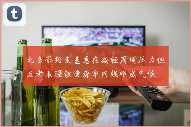北京签约麦基意在减轻周琦压力但后者表现散漫奢华内线难成气候